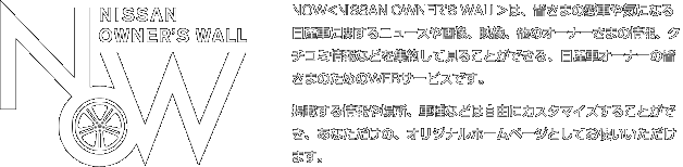 NOW<NISSAN OWNER'S WALL>は、皆さまの愛車や気になる日産車に関するニュースや画像、映像、他のオーナーさまの情報、クチコミ情報などを集約して見ることができる、日産車オーナーの皆さまのためのWEBコミュニティです。掲載する情報や場所、車種などは自由にカスタマイズすることができ、あなただけの、オリジナルホームページとしてお使いいただけます。
