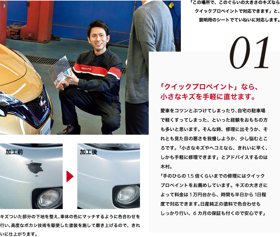 01 「クイックプロペイント」なら、小さなキズを手軽に直せます。愛車をコツンとぶつけてしまったり、自宅の駐車場で軽くすってしまった、といった経験をおもちの方も多いと思います。そんな時、修理に出そうか、それとも見た目の悪さを我慢しようか、少し悩むところです。「小さなキズやヘコミなら、きれいに早く、しかも手軽に修理できます」とアドバイスするのは木村。「手のひらの1.5倍くらいまでの修理にはクイックプロペイントをお薦めしています。キズの大きさによって料金は1万円台から、時間も半日から1日程度で対応できます。日産純正の塗料で色合わせもしっかり行い、6カ月の保証も付くので安心です」