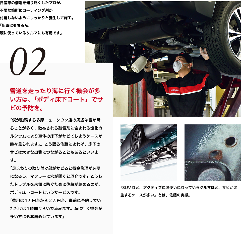 02 道を走ったり海に行く機会が多い方は、「ボディ床下コート」でサビの予防を。「僕が勤務する多摩ニュータウン店の周辺は雪が降ることが多く、散布される融雪剤に含まれる塩化カルシウムにより車体の床下がサビてしまうケースが時々見られます」。こう語る佐藤によれば、床下のサビは大きな出費につながることもあるといいます。「足まわりの取り付け部がサビると板金修理が必要になるし、マフラーに穴が開くと厄介です」こうしたトラブルを未然に防ぐために佐藤が薦めるのが、ボディ床下コートというサービスです。「費用は1万円台から2万円台、事前に予約していただけば1時間ぐらいで済みます。海に行く機会が多い方にもお薦めしています」