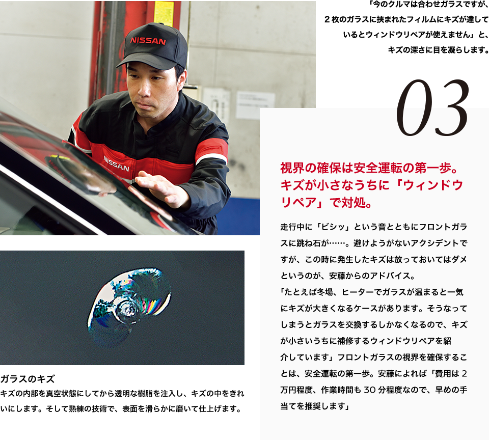 03 視界の確保は安全運転の第一歩。キズが小さなうちに「ウィンドウリペア」で対処。走行中に「ビシッ」という音とともにフロントガラスに跳ね石が……。避けようがないアクシデントですが、この時に発生したキズは放っておいてはダメというのが、安藤からのアドバイス。「たとえば冬場、ヒーターでガラスが温まると一気にキズが大きくなるケースがあります。そうなってしまうとガラスを交換するしかなくなるので、キズが小さいうちに補修するウィンドウリペアを紹介しています」フロントガラスの視界を確保することは、安全運転の第一歩。安藤によれば「費用は2万円程度、作業時間も30分程度なので、早めの手当てを推奨します」