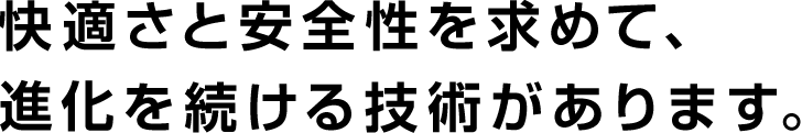 快適さと安全性を求めて、進化を続ける技術があります。