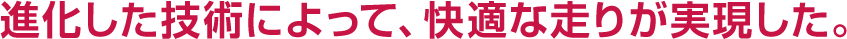 進化した技術によって、快適な走りが実現した。
