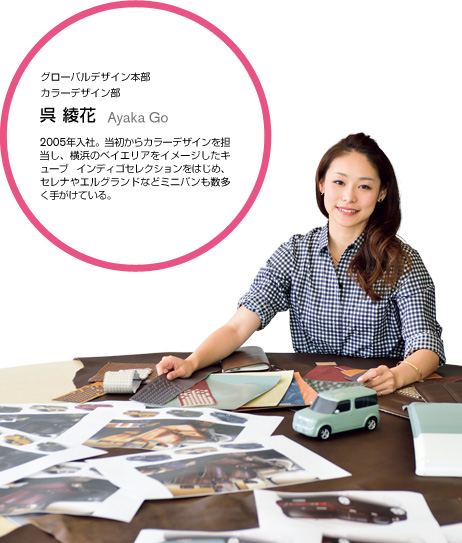グローバルデザイン本部カラーデザイン部 呉 綾花 Ayaka Go 2005年入社。当初からカラーデザインを担当し、横浜のベイエリアをイメージしたキューブインディゴセレクションをはじめ、セレナやエルグランドなどミニバンも数多く手がけている。