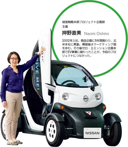 経営戦略本部プロジェクト企画部 主査押野直美 Naomi Oshino2002年入社。商品企画に5年間携わり、北米本社に異動。帰国後はマーケティング畑を歩む。その後ゼロ・エミッション企画本部でEV事業に関わったことが、今回のプロジェクトにつながった。